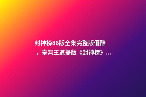 封神榜86版全集完整版優酷，臺灣王道揚版《封神榜》341集的長篇電視劇-第1張-觀點-玄機派